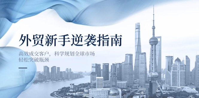 （14201期）外贸新手逆袭指南：高效成交客户，科学规划全球市场，轻松突破瓶颈-下班副业站